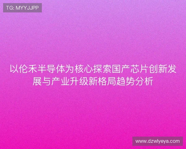 以伦禾半导体为核心探索国产芯片创新发展与产业升级新格局趋势分析